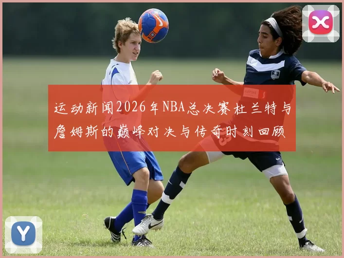 运动新闻2026年NBA总决赛杜兰特与詹姆斯的巅峰对决与传奇时刻回顾