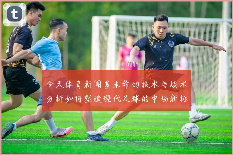 今天体育新闻基米希的技术与战术分析如何塑造现代足球的中场新标杆