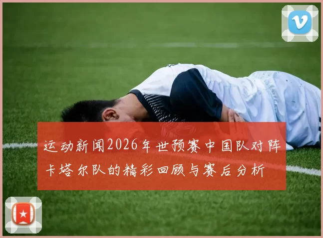 运动新闻2026年世预赛中国队对阵卡塔尔队的精彩回顾与赛后分析